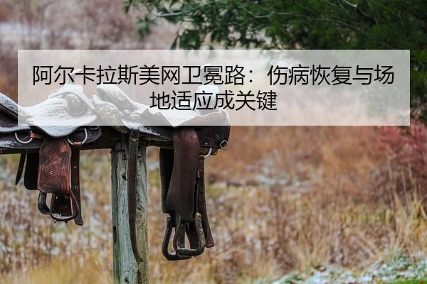 阿尔卡拉斯美网卫冕路：伤病恢复与场地适应成关键