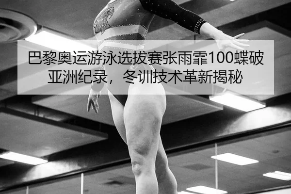 巴黎奥运游泳选拔赛张雨霏100蝶破亚洲纪录，冬训技术革新揭秘